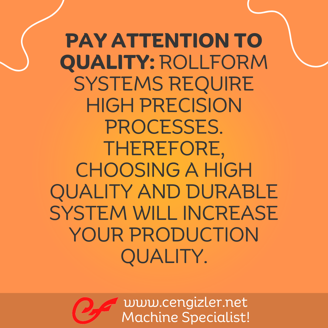 3 Pay attention to quality. Rollform systems require high precision processes. Therefore, choosing a high quality and durable system will increase your production quality